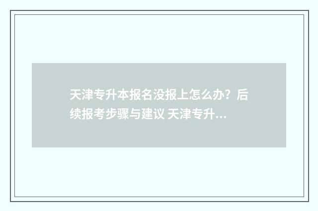 天津专升本报名没报上怎么办？后续报考步骤与建议 天津专升本报名入口官网2024报名时间