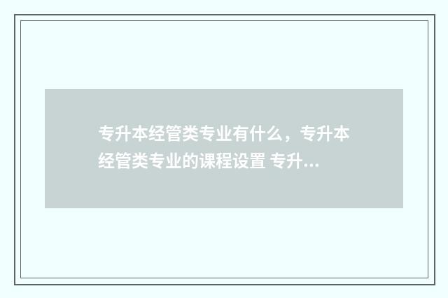 专升本经管类专业有什么，专升本经管类专业的课程设置 专升本经管类专业哪个好就业