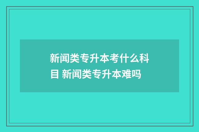 新闻类专升本考什么科目 新闻类专升本难吗