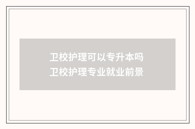 卫校护理可以专升本吗 卫校护理专业就业前景