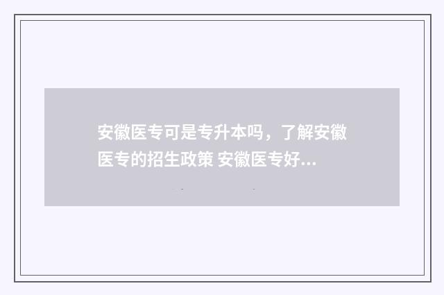 安徽医专可是专升本吗，了解安徽医专的招生政策 安徽医专好吗