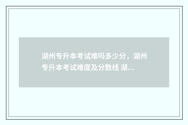 湖州专升本考试难吗多少分，湖州专升本考试难度及分数线 湖州专升本考试地点查询