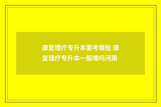 康复理疗专升本要考哪些 康复理疗专升本一般难吗河南
