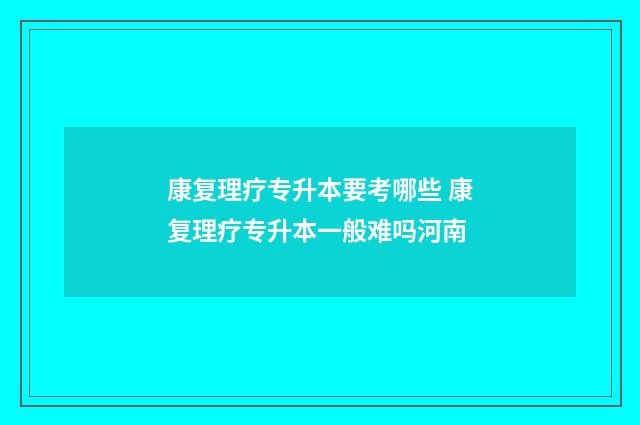 康复理疗专升本要考哪些 康复理疗专升本一般难吗河南