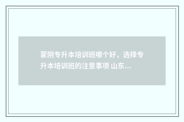 蒙阴专升本培训班哪个好，选择专升本培训班的注意事项 山东蒙阴专升本机构