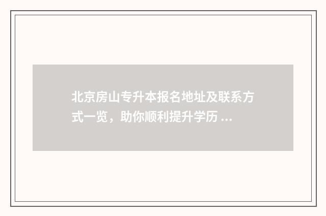 北京房山专升本报名地址及联系方式一览，助你顺利提升学历 北京专升本招生简章2021