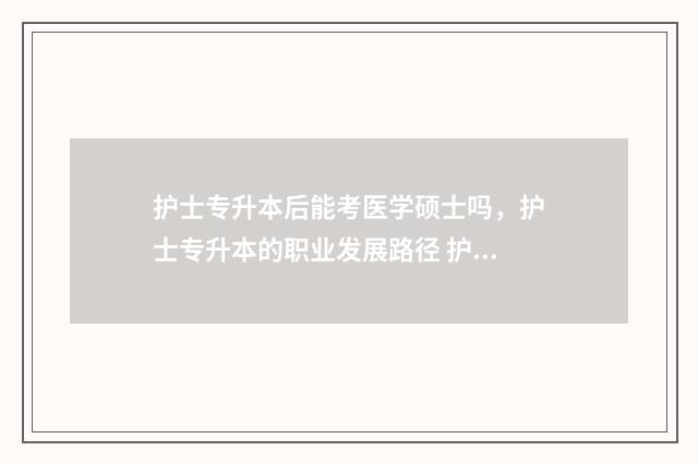 护士专升本后能考医学硕士吗，护士专升本的职业发展路径 护士专升本后能考研吗