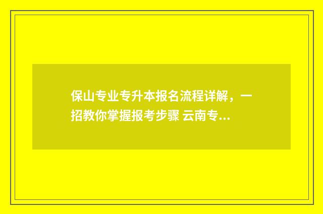 保山专业专升本报名流程详解，一招教你掌握报考步骤 云南专升本保山学院