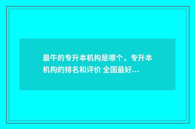 最牛的专升本机构是哪个，专升本机构的排名和评价 全国最好的专升本机构