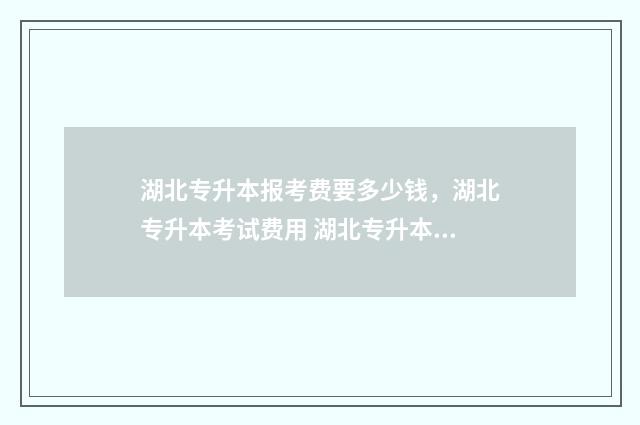湖北专升本报考费要多少钱，湖北专升本考试费用 湖北专升本报考流程