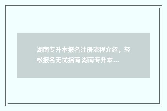 湖南专升本报名注册流程介绍，轻松报名无忧指南 湖南专升本报名时间