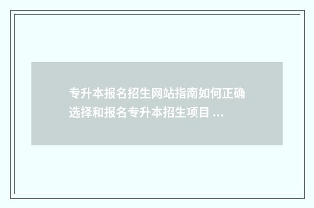 专升本报名招生网站指南如何正确选择和报名专升本招生项目 专升本院校报名