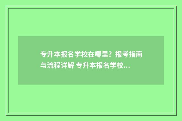 专升本报名学校在哪里？报考指南与流程详解 专升本报名学校所在地怎么填
