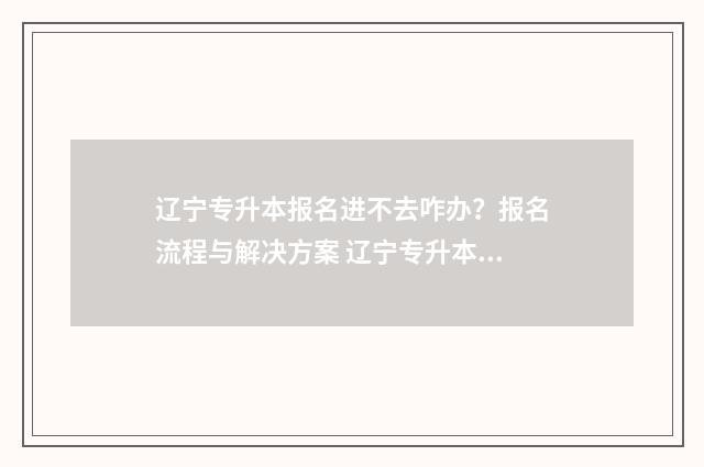 辽宁专升本报名进不去咋办？报名流程与解决方案 辽宁专升本报名入口官网2024报名时间