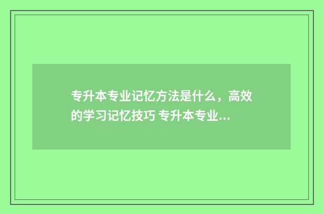 专升本专业记忆方法是什么，高效的学习记忆技巧 专升本专业知识怎么学