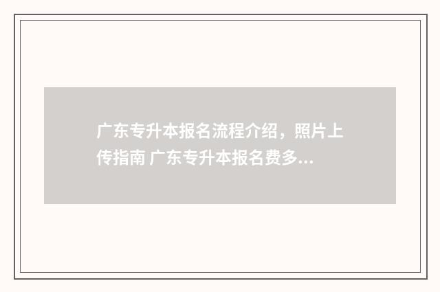 广东专升本报名流程介绍，照片上传指南 广东专升本报名费多少钱