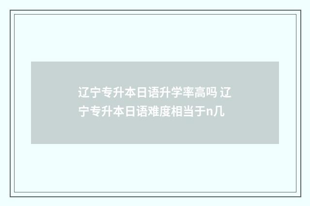 辽宁专升本日语升学率高吗 辽宁专升本日语难度相当于n几