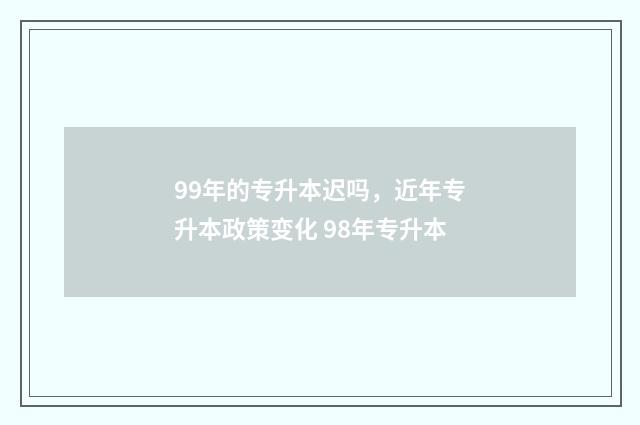 99年的专升本迟吗，近年专升本政策变化 98年专升本