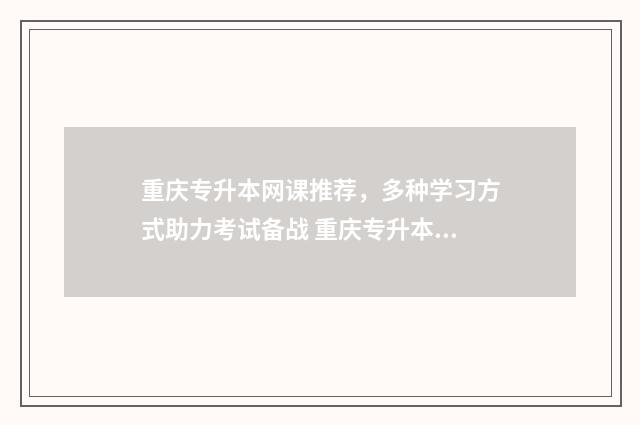 重庆专升本网课推荐，多种学习方式助力考试备战 重庆专升本网课哪个机构好