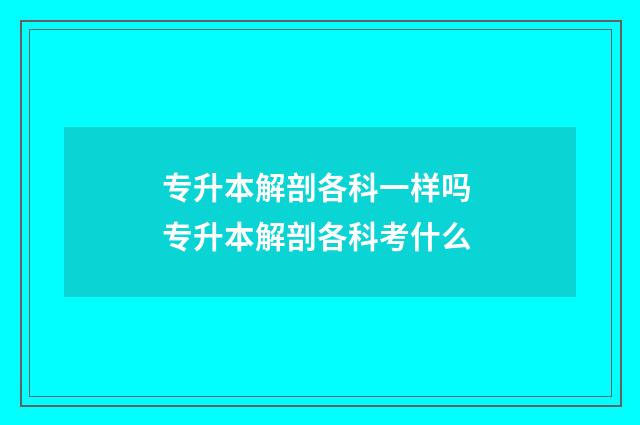 专升本解剖各科一样吗 专升本解剖各科考什么