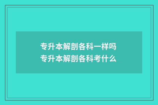 专升本解剖各科一样吗 专升本解剖各科考什么