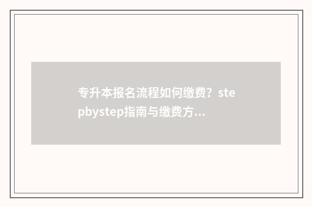 专升本报名流程如何缴费？stepbystep指南与缴费方式解析 退伍专升本报名流程