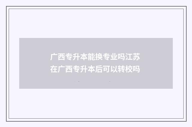 广西专升本能换专业吗江苏 在广西专升本后可以转校吗