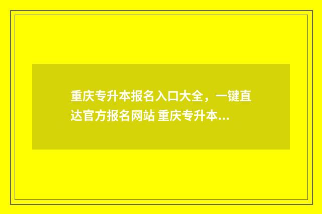 重庆专升本报名入口大全，一键直达官方报名网站 重庆专升本报名入口