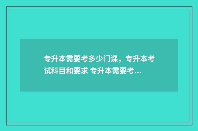 专升本需要考多少门课，专升本考试科目和要求 专升本需要考多久