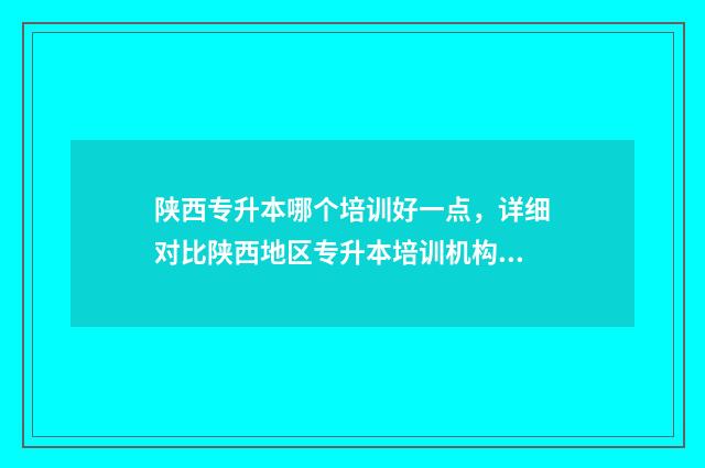 陕西专升本哪个培训好一点，详细对比陕西地区专升本培训机构 陕西专升本哪个公办学校好