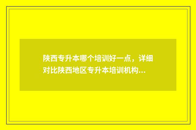 陕西专升本哪个培训好一点，详细对比陕西地区专升本培训机构 陕西专升本哪个公办学校好