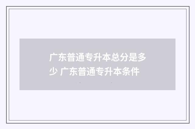 广东普通专升本总分是多少 广东普通专升本条件