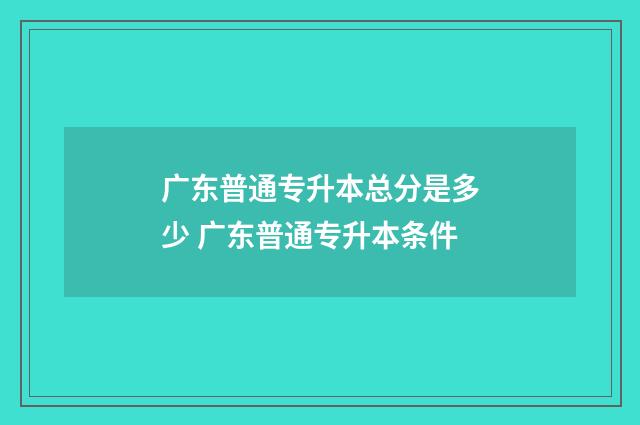 广东普通专升本总分是多少 广东普通专升本条件