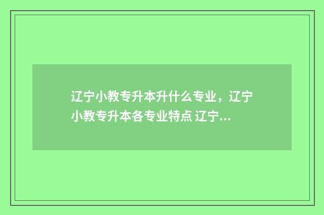 辽宁小教专升本升什么专业，辽宁小教专升本各专业特点 辽宁小教专升本需要考些什么科目