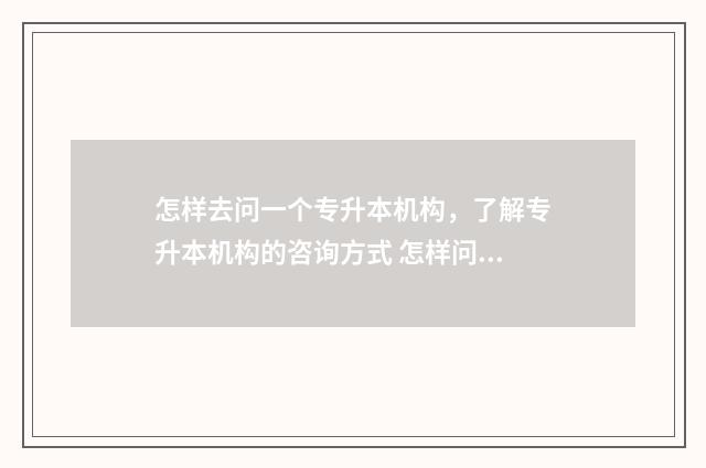 怎样去问一个专升本机构，了解专升本机构的咨询方式 怎样问一个问题