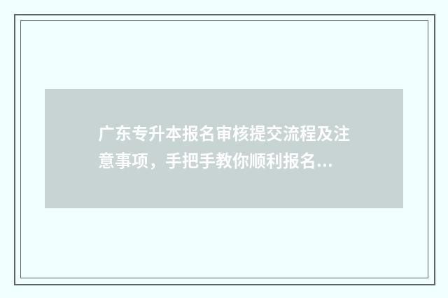 广东专升本报名审核提交流程及注意事项，手把手教你顺利报名 广东专升本报名2024