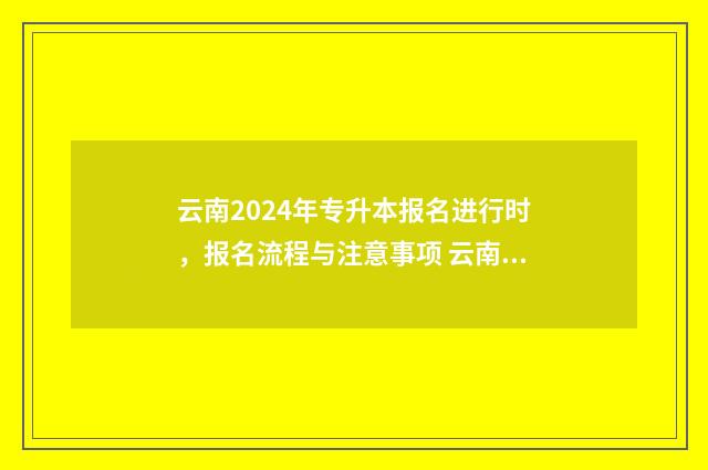云南2024年专升本报名进行时，报名流程与注意事项 云南2024年专升本成绩查询时间