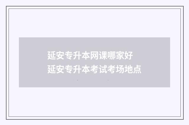 延安专升本网课哪家好 延安专升本考试考场地点