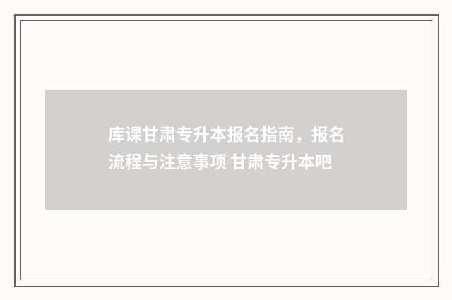 库课甘肃专升本报名指南，报名流程与注意事项 甘肃专升本吧