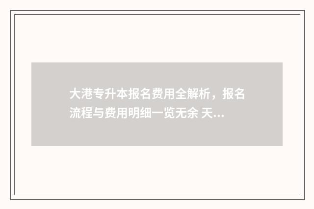 大港专升本报名费用全解析，报名流程与费用明细一览无余 天津专升本大几报名