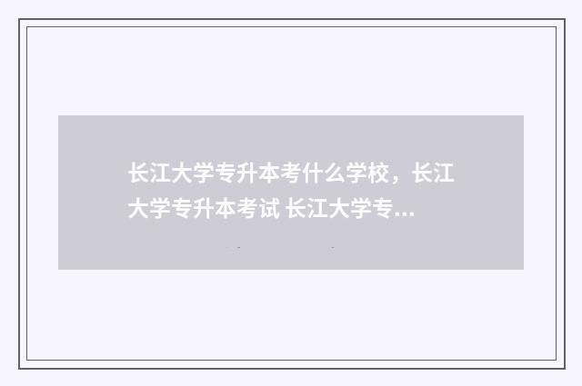 长江大学专升本考什么学校，长江大学专升本考试 长江大学专升本录取名单