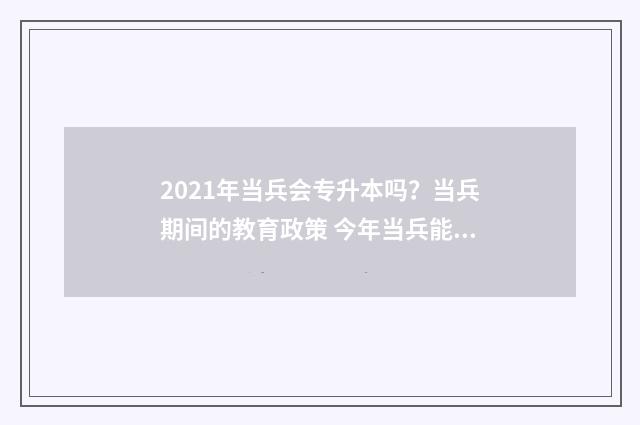 2021年当兵会专升本吗？当兵期间的教育政策 今年当兵能享受到专升本吗