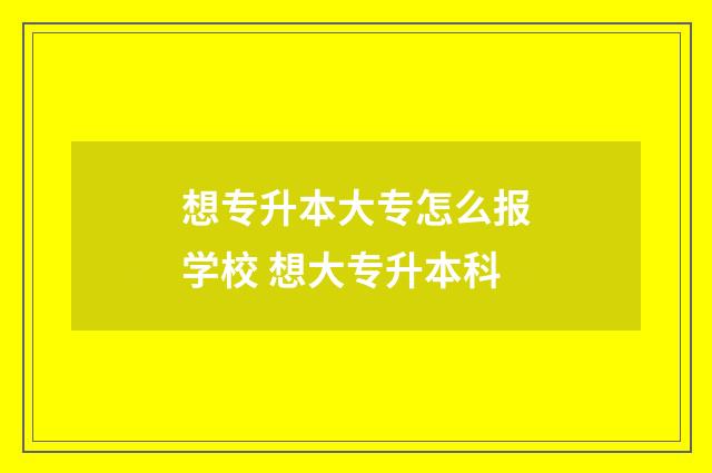 想专升本大专怎么报学校 想大专升本科