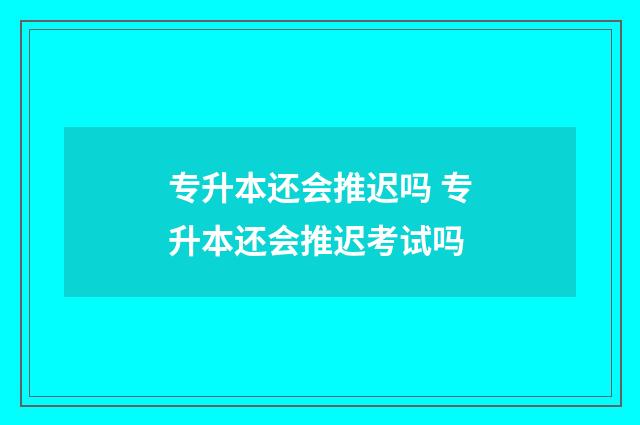 专升本还会推迟吗 专升本还会推迟考试吗