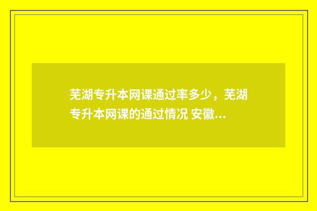 芜湖专升本网课通过率多少，芜湖专升本网课的通过情况 安徽专升本的网课