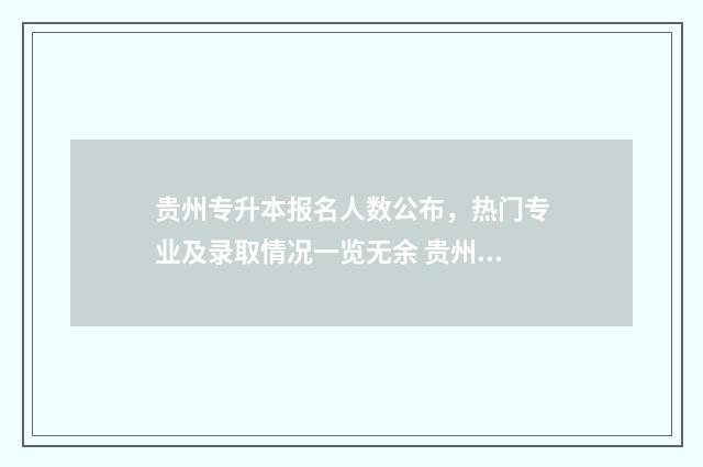 贵州专升本报名人数公布，热门专业及录取情况一览无余 贵州专升本报名入口官网2024