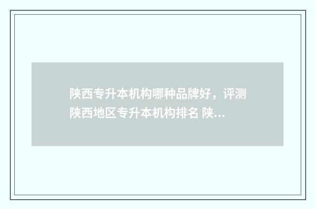 陕西专升本机构哪种品牌好，评测陕西地区专升本机构排名 陕西专升本机构推荐