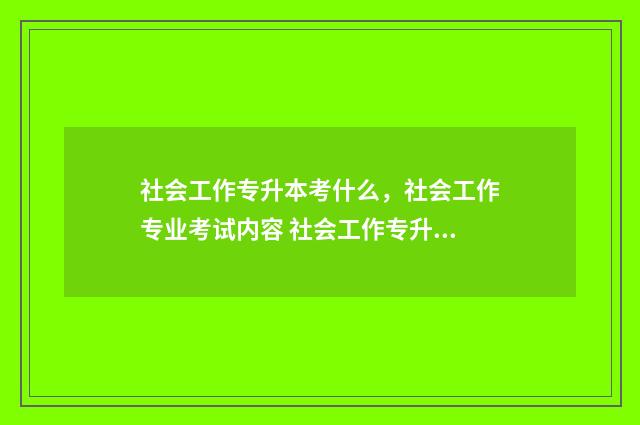 社会工作专升本考什么，社会工作专业考试内容 社会工作专升本分数线