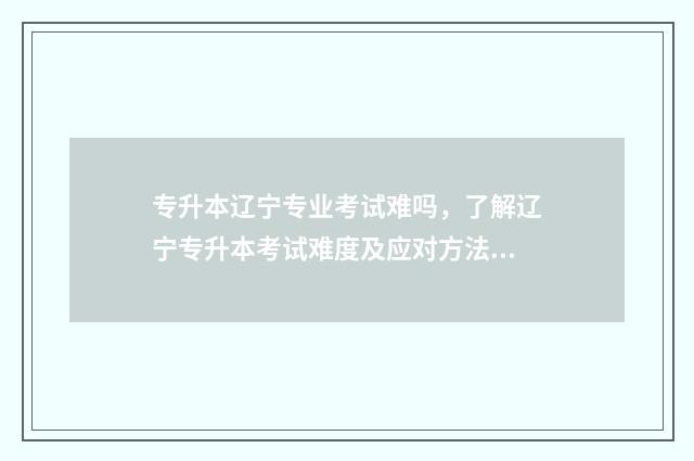 专升本辽宁专业考试难吗，了解辽宁专升本考试难度及应对方法 专升本辽宁专业学校排名