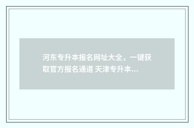 河东专升本报名网址大全，一键获取官方报名通道 天津专升本招生办电话